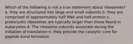 Which of the following is not a true statement about ribosomes? a. they are structured into large and small subunits b. they are comprised of approximately half RNA and half protein c. prokaryotic ribosomes are typically larger than those found in eukaryotes d. The ribosome subunits associate during the initiation of translation e. they provide the catalytic core for peptide bond formation