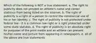 Which of the following is NOT a true statement: a. The right to publicity does not prevent an athlete's name and career statistics from being listed on the internet. b. The right of publicity is a right of a person to control the commercial use of his or her identity. c. The right of publicity is not protected under federal law - it is a common law right or a right protected under some state statutes. d. The right of publicity is an absolute right for purposes of the print media and an athlete can prevent his/her name and picture from appearing in newspapers. e. all of the above are true statements