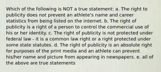 Which of the following is NOT a true statement: a. The right to publicity does not prevent an athlete's name and career statistics from being listed on the internet. b. The right of publicity is a right of a person to control the commercial use of his or her identity. c. The right of publicity is not protected under federal law - it is a common law right or a right protected under some state statutes. d. The right of publicity is an absolute right for purposes of the print media and an athlete can prevent his/her name and picture from appearing in newspapers. e. all of the above are true statements