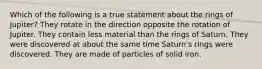 Which of the following is a true statement about the rings of Jupiter? They rotate in the direction opposite the rotation of Jupiter. They contain less material than the rings of Saturn. They were discovered at about the same time Saturn's rings were discovered. They are made of particles of solid iron.