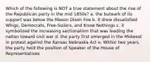 Which of the following is NOT a true statement about the rise of the Republican party in the mid 1850s? a. the bulwark of its support was below the Mason Dixon line b. it drew dissatisfied Whigs, Democrats, Free-Soilers, and Know Nothings c. it symbolized the increasing sectionalism that was leading the nation toward civil war d. the party first emerged in the Midwest in protest against the Kansas Nebraska Act e. Within two years, the party held the position of Speaker of the House of Representatives