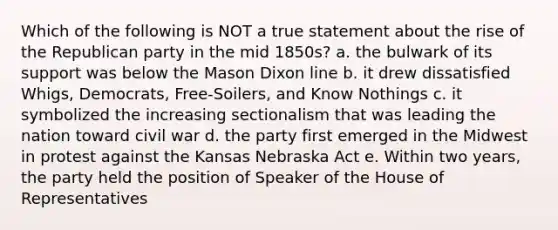 Which of the following is NOT a true statement about the rise of the Republican party in the mid 1850s? a. the bulwark of its support was below the Mason Dixon line b. it drew dissatisfied Whigs, Democrats, Free-Soilers, and Know Nothings c. it symbolized the increasing sectionalism that was leading the nation toward civil war d. the party first emerged in the Midwest in protest against the Kansas Nebraska Act e. Within two years, the party held the position of Speaker of the House of Representatives