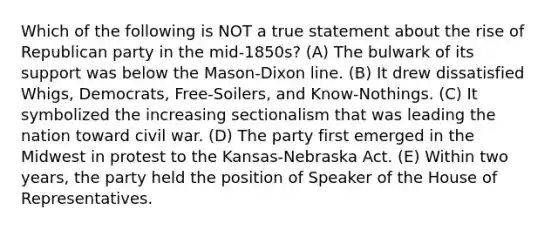 Which of the following is NOT a true statement about the rise of Republican party in the mid-1850s? (A) The bulwark of its support was below the Mason-Dixon line. (B) It drew dissatisfied Whigs, Democrats, Free-Soilers, and Know-Nothings. (C) It symbolized the increasing sectionalism that was leading the nation toward civil war. (D) The party first emerged in the Midwest in protest to the Kansas-Nebraska Act. (E) Within two years, the party held the position of Speaker of the House of Representatives.