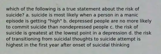 which of the following is a true statement about the risk of suicide? a. suicide is most likely when a person in a manic episode is getting "high" b. depressed people are no more likely to commit suicide than nondepressed people c. the risk of suicide is greatest at the lowest point in a depression d. the risk of transitioning from suicidal thoughts to suicide attempt is highest in the first year after onset of suicidal thinking