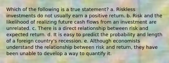 Which of the following is a true statement? a. Riskless investments do not usually earn a positive return. b. Risk and the likelihood of realizing future cash flows from an investment are unrelated. c. There is a direct relationship between risk and expected return. d. It is easy to predict the probability and length of a foreign country's recession. e. Although economists understand the relationship between risk and return, they have been unable to develop a way to quantify it.