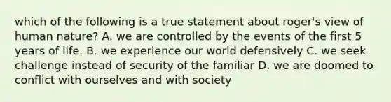 which of the following is a true statement about roger's view of human nature? A. we are controlled by the events of the first 5 years of life. B. we experience our world defensively C. we seek challenge instead of security of the familiar D. we are doomed to conflict with ourselves and with society