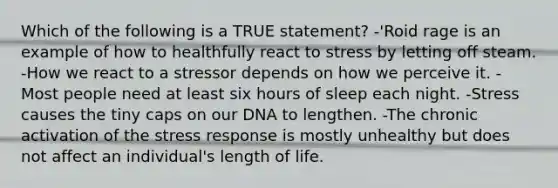 Which of the following is a TRUE statement? -'Roid rage is an example of how to healthfully react to stress by letting off steam. -How we react to a stressor depends on how we perceive it. -Most people need at least six hours of sleep each night. -Stress causes the tiny caps on our DNA to lengthen. -The chronic activation of the stress response is mostly unhealthy but does not affect an individual's length of life.