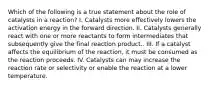 Which of the following is a true statement about the role of catalysts in a reaction? I. Catalysts more effectively lowers the activation energy in the forward direction. II. Catalysts generally react with one or more reactants to form intermediates that subsequently give the final reaction product.. III. If a catalyst affects the equilibrium of the reaction, it must be consumed as the reaction proceeds. IV. Catalysts can may increase the reaction rate or selectivity or enable the reaction at a lower temperature.