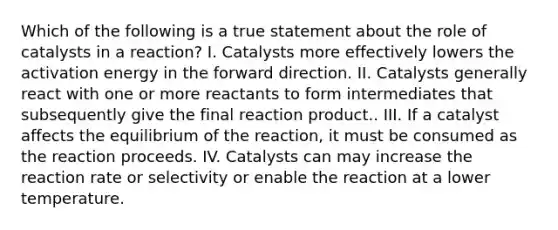 Which of the following is a true statement about the role of catalysts in a reaction? I. Catalysts more effectively lowers the activation energy in the forward direction. II. Catalysts generally react with one or more reactants to form intermediates that subsequently give the final reaction product.. III. If a catalyst affects the equilibrium of the reaction, it must be consumed as the reaction proceeds. IV. Catalysts can may increase the reaction rate or selectivity or enable the reaction at a lower temperature.