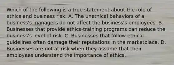 Which of the following is a true statement about the role of ethics and business risk: A. The unethical behaviors of a business's managers do not affect the business's employees. B. Businesses that provide ethics-training programs can reduce the business's level of risk. C. Businesses that follow ethical guidelines often damage their reputations in the marketplace. D. Businesses are not at risk when they assume that their employees understand the importance of ethics.