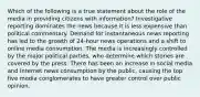 Which of the following is a true statement about the role of the media in providing citizens with information? Investigative reporting dominates the news because it is less expensive than political commentary. Demand for instantaneous news reporting has led to the growth of 24-hour news operations and a shift to online media consumption. The media is increasingly controlled by the major political parties, who determine which stories are covered by the press. There has been an increase in social media and Internet news consumption by the public, causing the top five media conglomerates to have greater control over public opinion.