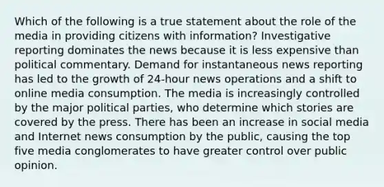 Which of the following is a true statement about the role of the media in providing citizens with information? Investigative reporting dominates the news because it is less expensive than political commentary. Demand for instantaneous news reporting has led to the growth of 24-hour news operations and a shift to online media consumption. The media is increasingly controlled by the major political parties, who determine which stories are covered by the press. There has been an increase in social media and Internet news consumption by the public, causing the top five media conglomerates to have greater control over public opinion.