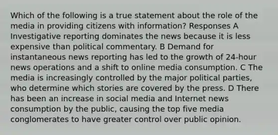 Which of the following is a true statement about the role of the media in providing citizens with information? Responses A Investigative reporting dominates the news because it is less expensive than political commentary. B Demand for instantaneous news reporting has led to the growth of 24-hour news operations and a shift to online media consumption. C The media is increasingly controlled by the major political parties, who determine which stories are covered by the press. D There has been an increase in social media and Internet news consumption by the public, causing the top five media conglomerates to have greater control over public opinion.