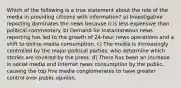 Which of the following is a true statement about the role of the media in providing citizens with information? a) Investigative reporting dominates the news because it is less expensive than political commentary. b) Demand for instantaneous news reporting has led to the growth of 24-hour news operations and a shift to online media consumption. c) The media is increasingly controlled by the major political parties, who determine which stories are covered by the press. d) There has been an increase in social media and Internet news consumption by the public, causing the top five media conglomerates to have greater control over public opinion.