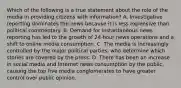 Which of the following is a true statement about the role of the media in providing citizens with information? A. Investigative reporting dominates the news because it is less expensive than political commentary. B. Demand for instantaneous news reporting has led to the growth of 24-hour news operations and a shift to online media consumption. C. The media is increasingly controlled by the major political parties, who determine which stories are covered by the press. D. There has been an increase in social media and Internet news consumption by the public, causing the top five media conglomerates to have greater control over public opinion.