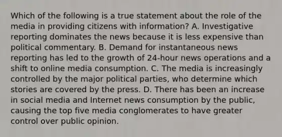 Which of the following is a true statement about the role of the media in providing citizens with information? A. Investigative reporting dominates the news because it is less expensive than political commentary. B. Demand for instantaneous news reporting has led to the growth of 24-hour news operations and a shift to online media consumption. C. The media is increasingly controlled by the major political parties, who determine which stories are covered by the press. D. There has been an increase in social media and Internet news consumption by the public, causing the top five media conglomerates to have greater control over public opinion.