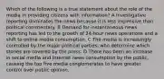 Which of the following is a true statement about the role of the media in providing citizens with information? A Investigative reporting dominates the news because it is less expensive than political commentary. B Demand for instantaneous news reporting has led to the growth of 24-hour news operations and a shift to online media consumption. C The media is increasingly controlled by the major political parties, who determine which stories are covered by the press. D There has been an increase in social media and Internet news consumption by the public, causing the top five media conglomerates to have greater control over public opinion.