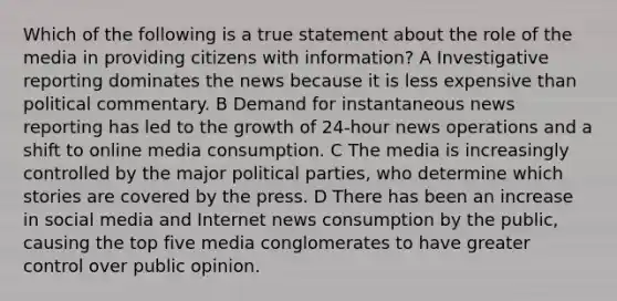 Which of the following is a true statement about the role of the media in providing citizens with information? A Investigative reporting dominates the news because it is less expensive than political commentary. B Demand for instantaneous news reporting has led to the growth of 24-hour news operations and a shift to online media consumption. C The media is increasingly controlled by the major political parties, who determine which stories are covered by the press. D There has been an increase in social media and Internet news consumption by the public, causing the top five media conglomerates to have greater control over public opinion.