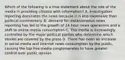 Which of the following is a true statement about the role of the media in providing citizens with information? A. investigation reporting dominates the news because it is less expensive than political commentary. B. demand for instantaneous news reporting has led to the growth of 24-hour news operations and a shift to online media consumption C. The media is increasingly controlled by the major political parties who determine which stories are covered by the press D. There has been an increase in social media and internet news consumption by the public, causing the top five media conglomerates to have greater control over public opinion