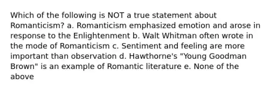 Which of the following is NOT a true statement about Romanticism? a. Romanticism emphasized emotion and arose in response to the Enlightenment b. Walt Whitman often wrote in the mode of Romanticism c. Sentiment and feeling are more important than observation d. Hawthorne's "Young Goodman Brown" is an example of Romantic literature e. None of the above