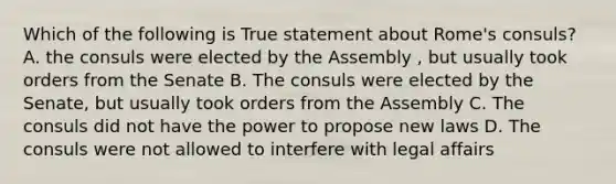 Which of the following is True statement about Rome's consuls? A. the consuls were elected by the Assembly , but usually took orders from the Senate B. The consuls were elected by the Senate, but usually took orders from the Assembly C. The consuls did not have the power to propose new laws D. The consuls were not allowed to interfere with legal affairs