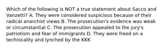 Which of the following is NOT a true statement about Sacco and Vanzetti? A. They were considered suspicious because of their radical anarchist views B. The prosecution's evidence was weak or circumstantial C. The prosecution appealed to the jury's patriotism and fear of immigrants D. They were freed on a technicality and lynched by the KKK