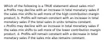 Which of the following is a TRUE statement about sales mix? a.Profits may decline with an increase in total monetary sales if the sales mix shifts to sell more of the high contribution margin product. b. Profits will remain constant with an increase in total monetary sales if the total sales in units remains constant. c.Profits may decline with an increase in total monetary sales if the sales mix shifts to sell more of the lower contribution margin product. d. Profits will remain constant with a decrease in total monetary sales if the sales mix also remains constant.