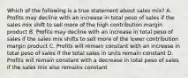 Which of the following is a true statement about sales mix? A. Profits may decline with an increase in total peso of sales if the sales mix shift to sell more of the high contribution margin product B. Profits may decline with an increase in total peso of sales if the sales mix shifts to sell more of the lower contribution margin product C. Profits will remain constant with an increase in total peso of sales if the total sales in units remain constant D. Profits will remain constant with a decrease in total peso of sales if the sales mix also remains constant