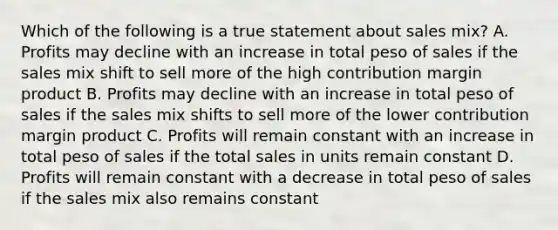 Which of the following is a true statement about sales mix? A. Profits may decline with an increase in total peso of sales if the sales mix shift to sell more of the high contribution margin product B. Profits may decline with an increase in total peso of sales if the sales mix shifts to sell more of the lower contribution margin product C. Profits will remain constant with an increase in total peso of sales if the total sales in units remain constant D. Profits will remain constant with a decrease in total peso of sales if the sales mix also remains constant