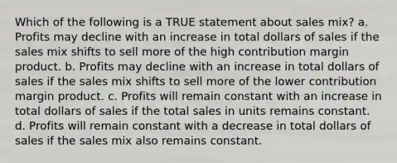 Which of the following is a TRUE statement about sales mix? a. Profits may decline with an increase in total dollars of sales if the sales mix shifts to sell more of the high contribution margin product. b. Profits may decline with an increase in total dollars of sales if the sales mix shifts to sell more of the lower contribution margin product. c. Profits will remain constant with an increase in total dollars of sales if the total sales in units remains constant. d. Profits will remain constant with a decrease in total dollars of sales if the sales mix also remains constant.