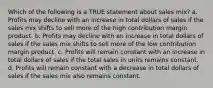 Which of the following is a TRUE statement about sales mix? a. Profits may decline with an increase in total dollars of sales if the sales mix shifts to sell more of the high contribution margin product. b. Profits may decline with an increase in total dollars of sales if the sales mix shifts to sell more of the low contribution margin product. c. Profits will remain constant with an increase in total dollars of sales if the total sales in units remains constant. d. Profits will remain constant with a decrease in total dollars of sales if the sales mix also remains constant.