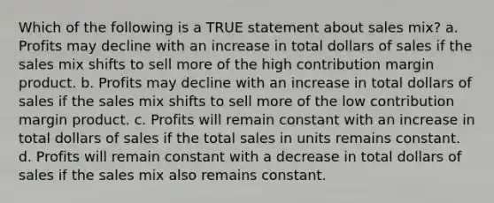 Which of the following is a TRUE statement about sales mix? a. Profits may decline with an increase in total dollars of sales if the sales mix shifts to sell more of the high contribution margin product. b. Profits may decline with an increase in total dollars of sales if the sales mix shifts to sell more of the low contribution margin product. c. Profits will remain constant with an increase in total dollars of sales if the total sales in units remains constant. d. Profits will remain constant with a decrease in total dollars of sales if the sales mix also remains constant.