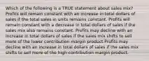 Which of the following is a TRUE statement about sales mix? Profits will remain constant with an increase in total dollars of sales if the total sales in units remains constant. Profits will remain constant with a decrease in total dollars of sales if the sales mix also remains constant. Profits may decline with an increase in total dollars of sales if the sales mix shifts to sell more of the lower contribution margin product Profits may decline with an increase in total dollars of sales if the sales mix shifts to sell more of the high contribution margin product.