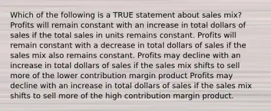 Which of the following is a TRUE statement about sales mix? Profits will remain constant with an increase in total dollars of sales if the total sales in units remains constant. Profits will remain constant with a decrease in total dollars of sales if the sales mix also remains constant. Profits may decline with an increase in total dollars of sales if the sales mix shifts to sell more of the lower contribution margin product Profits may decline with an increase in total dollars of sales if the sales mix shifts to sell more of the high contribution margin product.