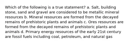 Which of the following is a true statement? a. Salt, building stone, sand and gravel are considered to be metallic mineral resources b. Mineral resources are formed from the decayed remains of prehistoric plants and animals c. Ores resources are formed from the decayed remains of prehistoric plants and animals d. Primary <a href='https://www.questionai.com/knowledge/kyftsbrrw7-energy-resources' class='anchor-knowledge'>energy resources</a> of the early 21st century are fossil fuels including coal, petroleum, and natural gas