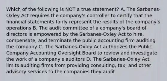 Which of the following is NOT a true statement? A. The Sarbanes-Oxley Act requires the company's controller to certify that the financial statements fairly represent the results of the company's operations B. The audit committee of a company's board of directors is empowered by the Sarbanes-Oxley Act to hire, compensate, and terminate the public accounting firm auditing the company C. The Sarbanes-Oxley Act authorizes the Public Company Accounting Oversight Board to review and investigate the work of a company's auditors D. The Sarbanes-Oxley Act limits auditing firms from providing consulting, tax, and other advisory services to the companies they audit