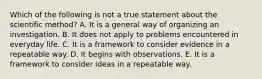 Which of the following is not a true statement about the scientific method? A. It is a general way of organizing an investigation. B. It does not apply to problems encountered in everyday life. C. It is a framework to consider evidence in a repeatable way. D. It begins with observations. E. It is a framework to consider ideas in a repeatable way.