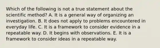 Which of the following is not a true statement about the scientific method? A. It is a general way of organizing an investigation. B. It does not apply to problems encountered in everyday life. C. It is a framework to consider evidence in a repeatable way. D. It begins with observations. E. It is a framework to consider ideas in a repeatable way.