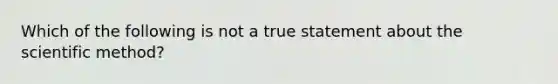 Which of the following is not a true statement about the scientific method?