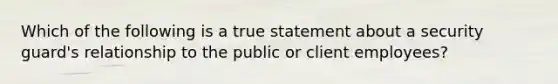 Which of the following is a true statement about a security guard's relationship to the public or client employees?