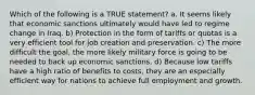 Which of the following is a TRUE statement? a. It seems likely that economic sanctions ultimately would have led to regime change in Iraq. b) Protection in the form of tariffs or quotas is a very efficient tool for job creation and preservation. c) The more difficult the goal, the more likely military force is going to be needed to back up economic sanctions. d) Because low tariffs have a high ratio of benefits to costs, they are an especially efficient way for nations to achieve full employment and growth.