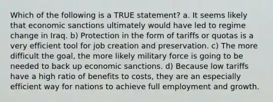 Which of the following is a TRUE statement? a. It seems likely that economic sanctions ultimately would have led to regime change in Iraq. b) Protection in the form of tariffs or quotas is a very efficient tool for job creation and preservation. c) The more difficult the goal, the more likely military force is going to be needed to back up economic sanctions. d) Because low tariffs have a high ratio of benefits to costs, they are an especially efficient way for nations to achieve full employment and growth.