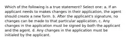 Which of the following is a true statement? Select one: a. If an applicant needs to makes changes in their application, the agent should create a new form. b. After the applicant's signature, no changes can be made to that particular application. c. Any changes in the application must be signed by both the applicant and the agent. d. Any changes in the application must be initialed by the applicant.