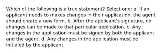 Which of the following is a true statement? Select one: a. If an applicant needs to makes changes in their application, the agent should create a new form. b. After the applicant's signature, no changes can be made to that particular application. c. Any changes in the application must be signed by both the applicant and the agent. d. Any changes in the application must be initialed by the applicant.