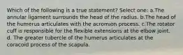 Which of the following is a true statement? Select one: a.The annular ligament surrounds the head of the radius. b.The head of the humerus articulates with the acromion process. c.The rotator cuff is responsible for the flexible extensions at the elbow joint. d. The greater tubercle of the humerus articulates at the coracoid process of the scapula.