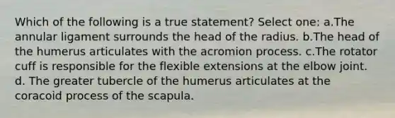 Which of the following is a true statement? Select one: a.The annular ligament surrounds the head of the radius. b.The head of the humerus articulates with the acromion process. c.The rotator cuff is responsible for the flexible extensions at the elbow joint. d. The greater tubercle of the humerus articulates at the coracoid process of the scapula.