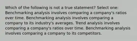 Which of the following is not a true statement? Select one: Benchmarking analysis involves comparing a company's ratios over time. Benchmarking analysis involves comparing a company to its industry's averages. <a href='https://www.questionai.com/knowledge/kx441dkQwF-trend-analysis' class='anchor-knowledge'>trend analysis</a> involves comparing a company's ratios over time. Benchmarking analysis involves comparing a company to its competitors.