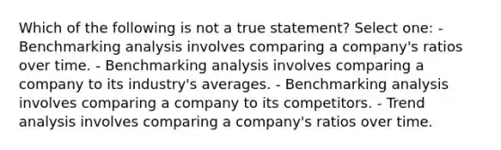 Which of the following is not a true statement? Select one: - Benchmarking analysis involves comparing a company's ratios over time. - Benchmarking analysis involves comparing a company to its industry's averages. - Benchmarking analysis involves comparing a company to its competitors. - Trend analysis involves comparing a company's ratios over time.