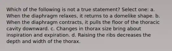 Which of the following is not a true statement? Select one: a. When the diaphragm relaxes, it returns to a domelike shape. b. When the diaphragm contracts, it pulls the floor of the thoracic cavity downward. c. Changes in thorax size bring about inspiration and expiration. d. Raising the ribs decreases the depth and width of the thorax.