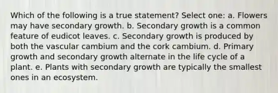 Which of the following is a true statement? Select one: a. Flowers may have secondary growth. b. Secondary growth is a common feature of eudicot leaves. c. Secondary growth is produced by both the vascular cambium and the cork cambium. d. Primary growth and secondary growth alternate in the life cycle of a plant. e. Plants with secondary growth are typically the smallest ones in an ecosystem.